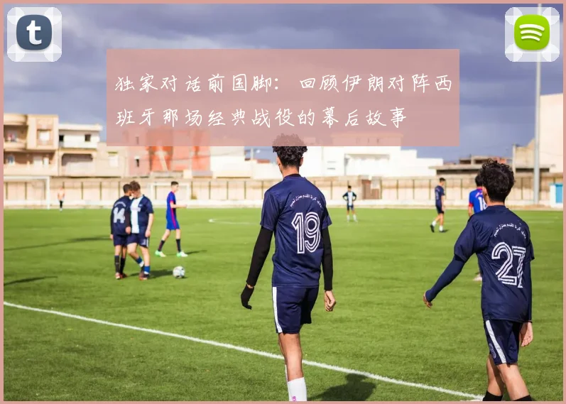 独家对话前国脚：回顾伊朗对阵西班牙那场经典战役的幕后故事