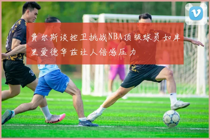 费尔斯谈控卫挑战NBA顶级球员如库里爱德华兹让人倍感压力