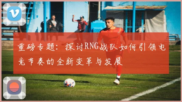 重磅专题：探讨RNG战队如何引领电竞节奏的全新变革与发展