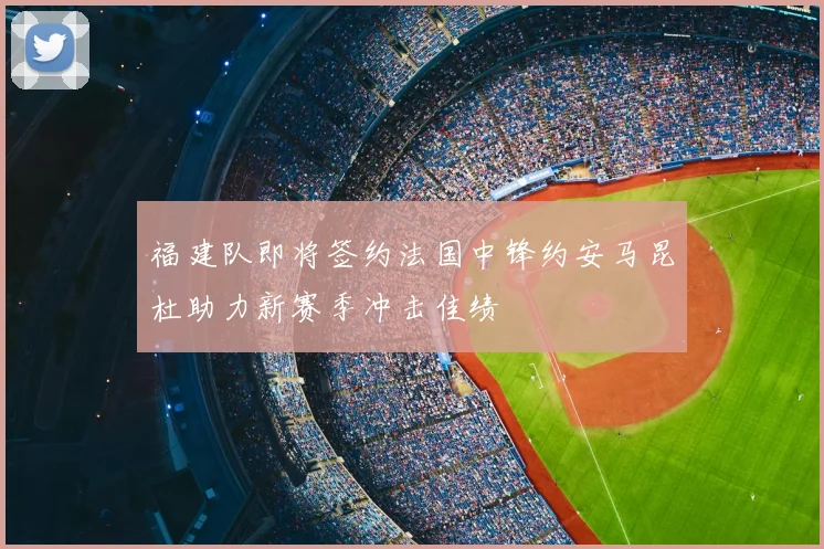 福建队即将签约法国中锋约安马昆杜助力新赛季冲击佳绩