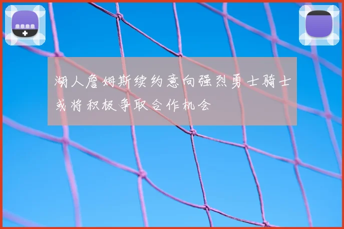 湖人詹姆斯续约意向强烈勇士骑士或将积极争取合作机会