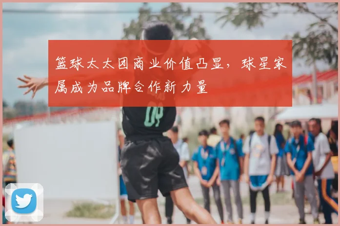 篮球太太团商业价值凸显,球星家属成为品牌合作新力量
