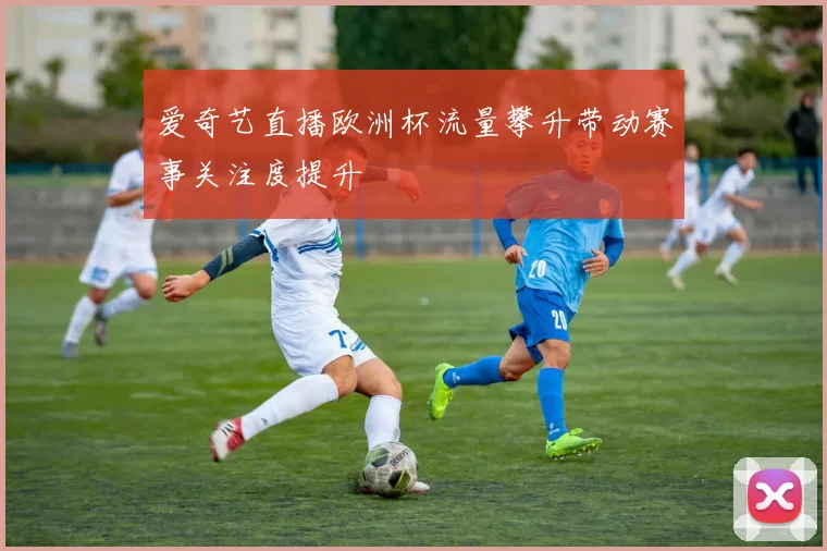 爱奇艺直播欧洲杯流量攀升带动赛事关注度提升