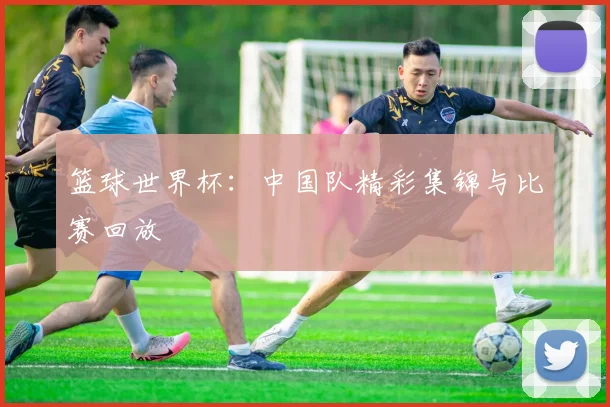 篮球世界杯：中国队精彩集锦与比赛回放