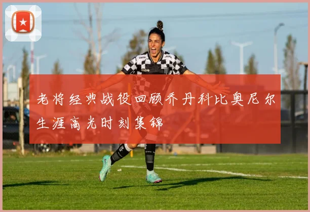 老将经典战役回顾乔丹科比奥尼尔生涯高光时刻集锦