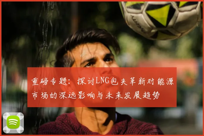 重磅专题:探讨LNG包夹革新对能源市场的深远影响与未来发展趋势