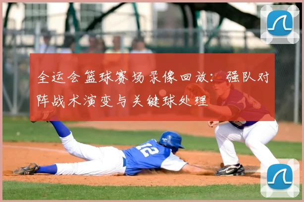 全运会篮球赛场录像回放:强队对阵战术演变与关键球处理