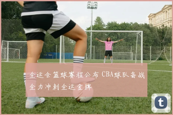 全运会篮球赛程公布 CBA球队备战全力冲刺全运金牌