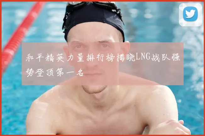 和平精英力量排行榜揭晓LNG战队强势登顶第一名