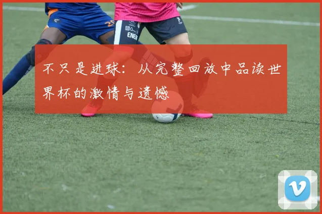 不只是进球:从完整回放中品读世界杯的激情与遗憾