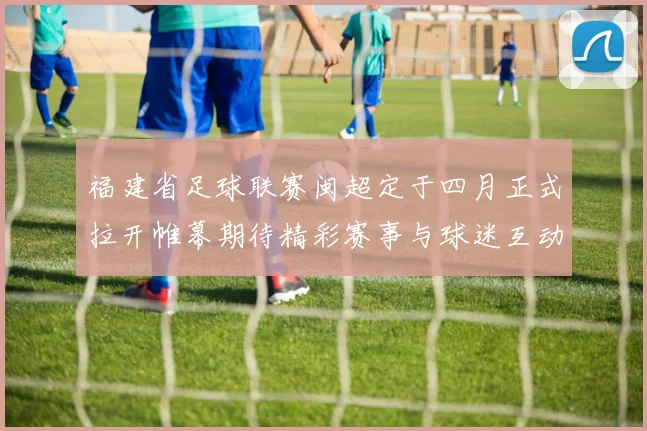 福建省足球联赛闽超定于四月正式拉开帷幕期待精彩赛事与球迷互动