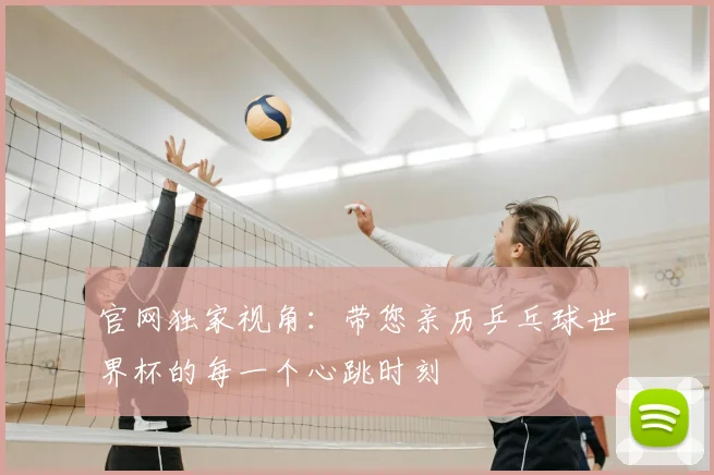 官网独家视角：带您亲历乒乓球世界杯的每一个心跳时刻
