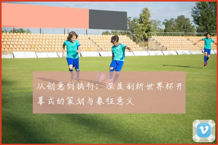 从创意到执行：深度剖析世界杯开幕式的策划与象征意义