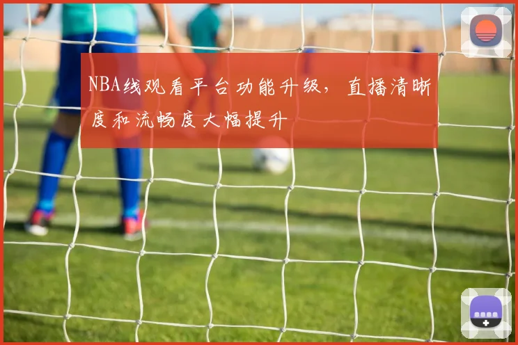 NBA线观看平台功能升级,直播清晰度和流畅度大幅提升