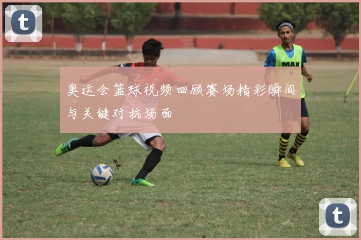 奥运会篮球视频回顾赛场精彩瞬间与关键对抗场面