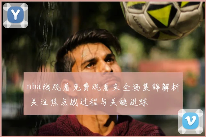 nba线观看免费观看来全场集锦解析 关注焦点战过程与关键进球