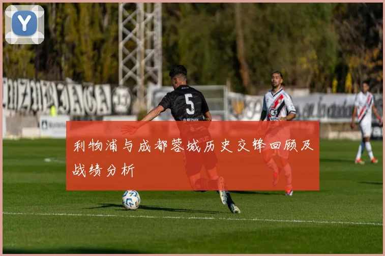 利物浦与成都蓉城历史交锋回顾及战绩分析