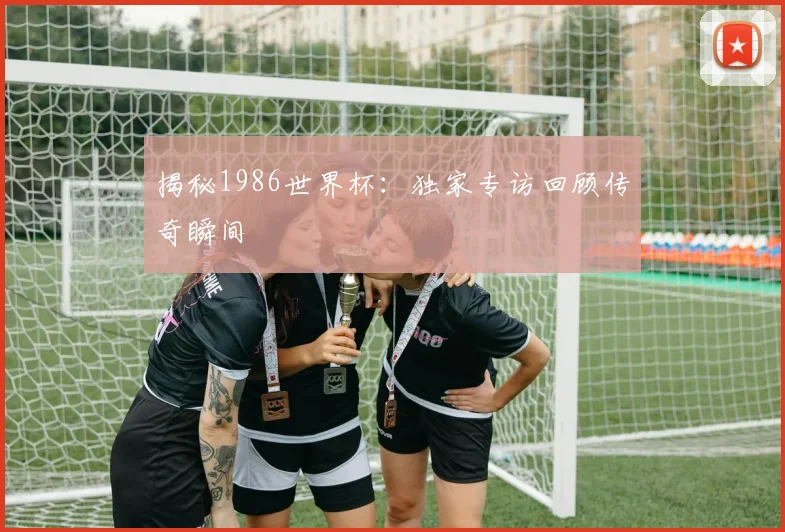 揭秘1986世界杯:独家专访回顾传奇瞬间