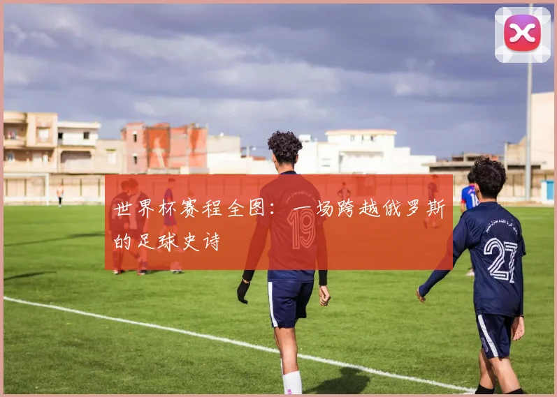 世界杯赛程全图：一场跨越俄罗斯的足球史诗