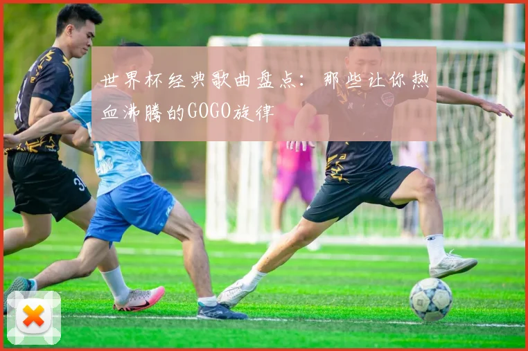 世界杯经典歌曲盘点：那些让你热血沸腾的GOGO旋律