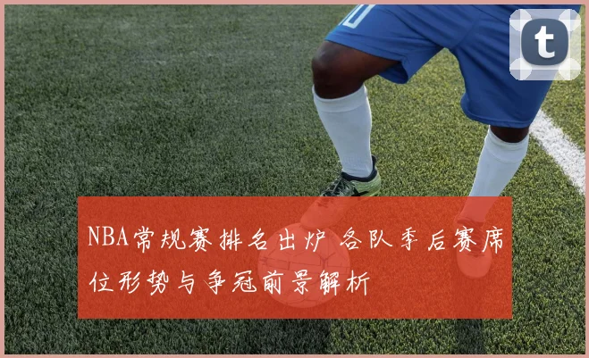 NBA常规赛排名出炉 各队季后赛席位形势与争冠前景解析