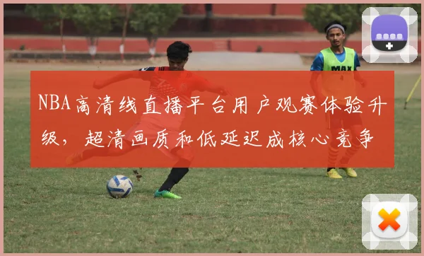 NBA高清线直播平台用户观赛体验升级，超清画质和低延迟成核心竞争力