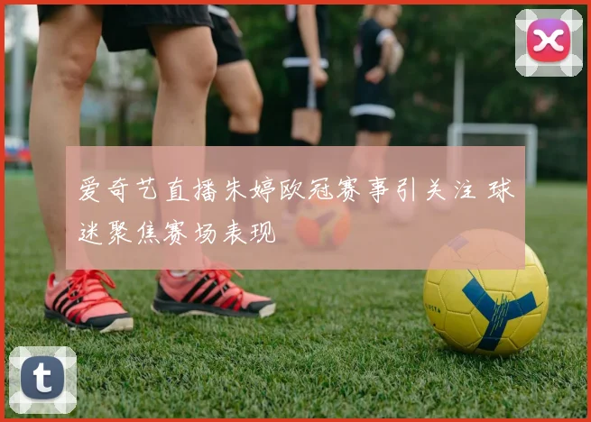 爱奇艺直播朱婷欧冠赛事引关注 球迷聚焦赛场表现