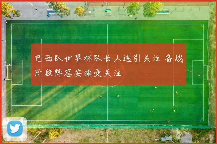 巴西队世界杯队长人选引关注 备战阶段阵容安排受关注