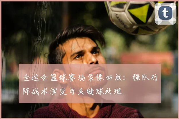 全运会篮球赛场录像回放:强队对阵战术演变与关键球处理