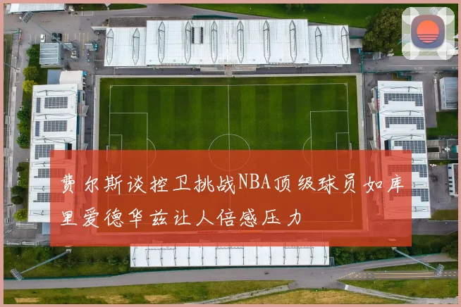 费尔斯谈控卫挑战NBA顶级球员如库里爱德华兹让人倍感压力