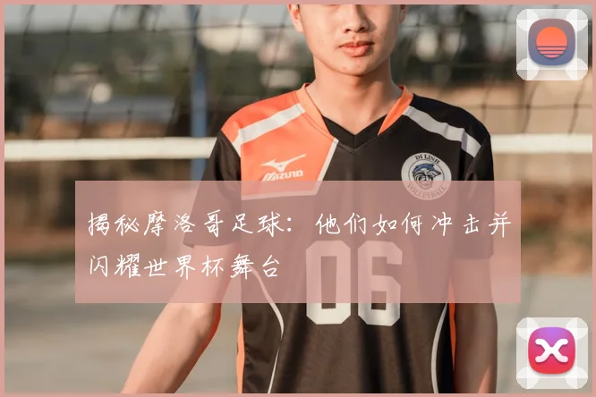揭秘摩洛哥足球:他们如何冲击并闪耀世界杯舞台