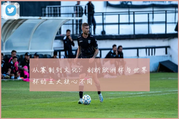 从赛制到文化：剖析欧洲杯与世界杯的五大核心不同
