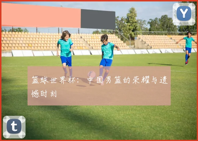 篮球世界杯：中国男篮的荣耀与遗憾时刻