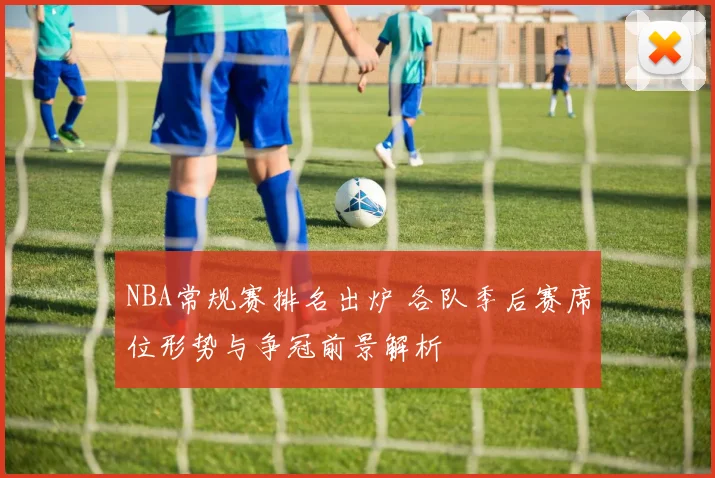 NBA常规赛排名出炉 各队季后赛席位形势与争冠前景解析
