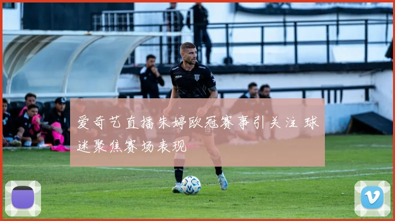 爱奇艺直播朱婷欧冠赛事引关注 球迷聚焦赛场表现