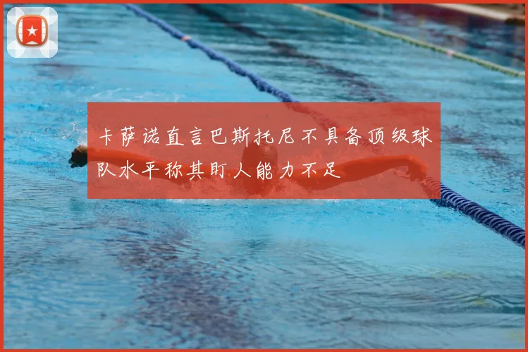 卡萨诺直言巴斯托尼不具备顶级球队水平称其盯人能力不足