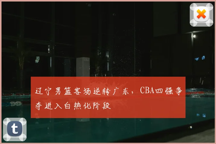 辽宁男篮客场逆转广东,CBA四强争夺进入白热化阶段