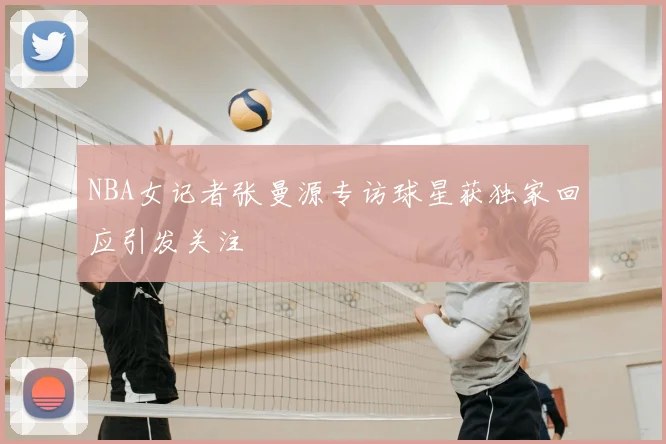 NBA女记者张曼源专访球星获独家回应引发关注