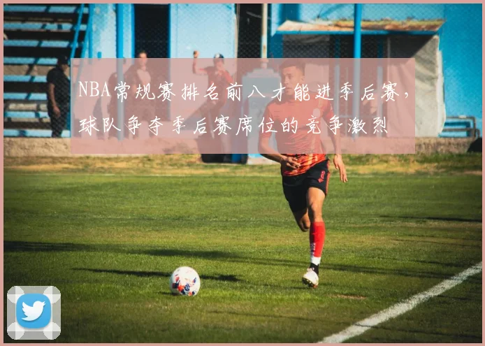 NBA常规赛排名前八才能进季后赛，球队争夺季后赛席位的竞争激烈