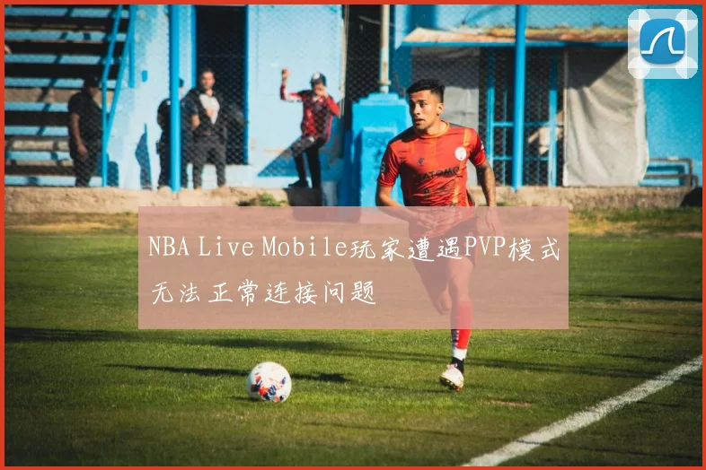 NBA Live Mobile玩家遭遇PVP模式无法正常连接问题