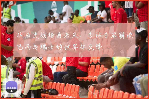 从历史战绩看未来：专访专家解读巴西与瑞士的世界杯交锋