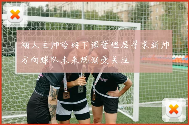 湖人主帅哈姆下课管理层寻求新帅方向球队未来规划受关注