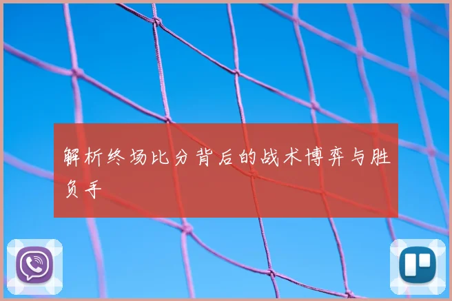 解析终场比分背后的战术博弈与胜负手