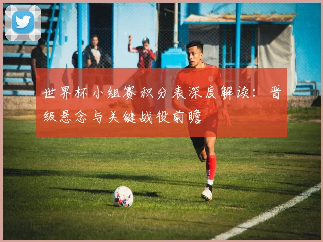 世界杯小组赛积分表深度解读：晋级悬念与关键战役前瞻