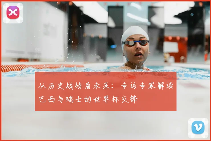 从历史战绩看未来：专访专家解读巴西与瑞士的世界杯交锋