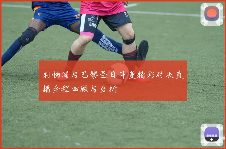 利物浦与巴黎圣日耳曼精彩对决直播全程回顾与分析