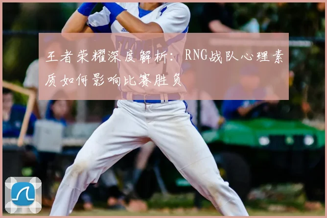 王者荣耀深度解析:RNG战队心理素质如何影响比赛胜负