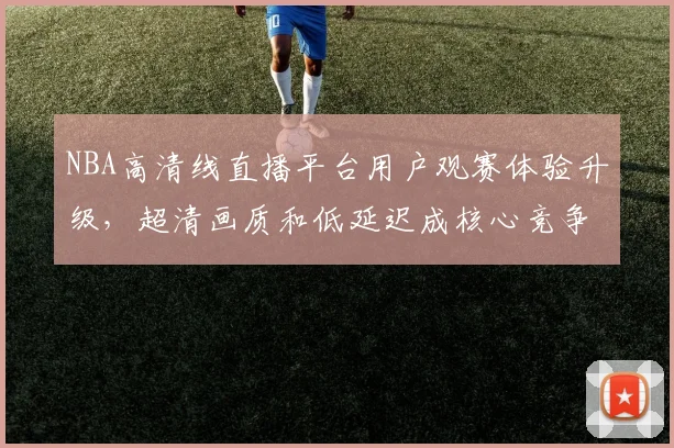 NBA高清线直播平台用户观赛体验升级，超清画质和低延迟成核心竞争力