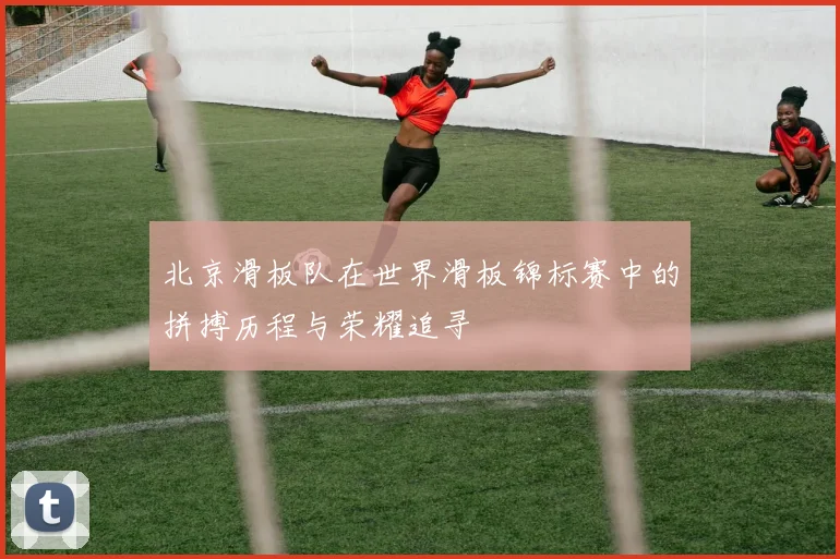 北京滑板队在世界滑板锦标赛中的拼搏历程与荣耀追寻