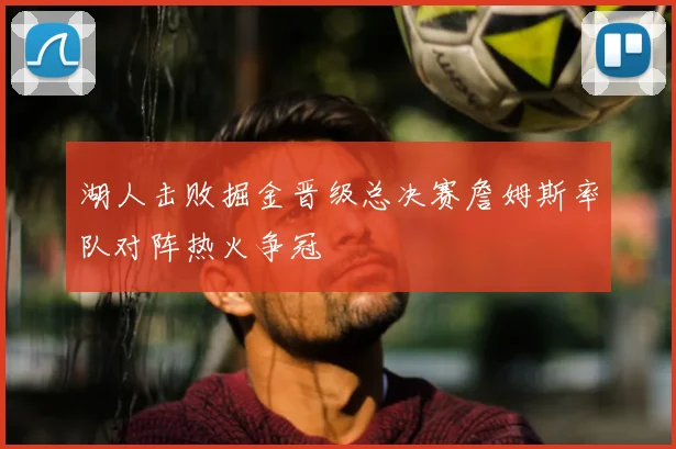 湖人击败掘金晋级总决赛詹姆斯率队对阵热火争冠